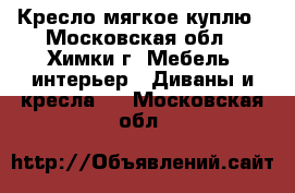 Кресло мягкое куплю - Московская обл., Химки г. Мебель, интерьер » Диваны и кресла   . Московская обл.